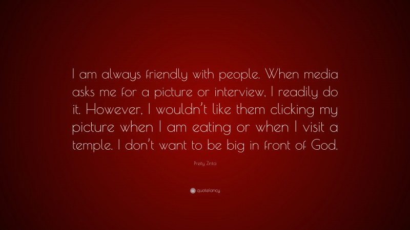 Preity Zinta Quote: “I am always friendly with people. When media asks me for a picture or interview, I readily do it. However, I wouldn’t like them clicking my picture when I am eating or when I visit a temple. I don’t want to be big in front of God.”