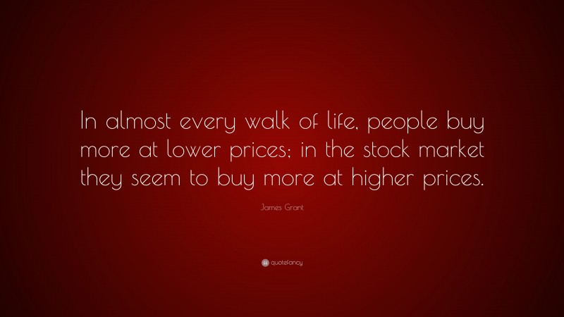 James Grant Quote: “In almost every walk of life, people buy more at lower prices; in the stock market they seem to buy more at higher prices.”