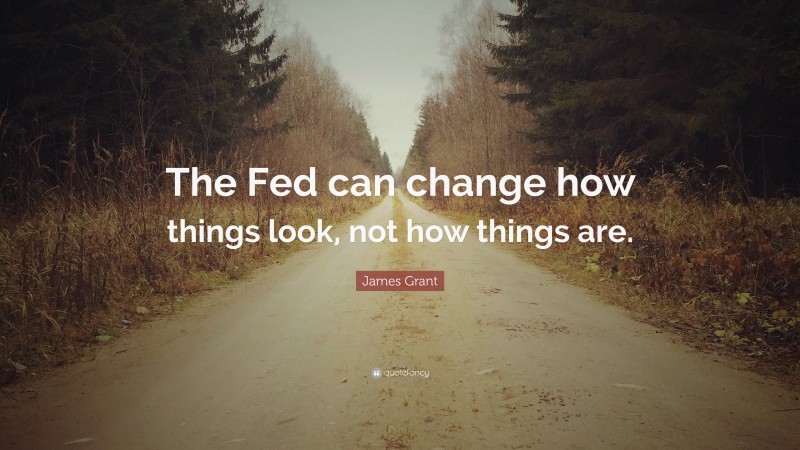 James Grant Quote: “The Fed can change how things look, not how things are.”