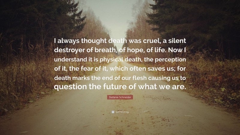 Stefanie Schneider Quote: “I always thought death was cruel, a silent destroyer of breath, of hope, of life. Now I understand it is physical death, the perception of it, the fear of it, which often saves us; for death marks the end of our flesh causing us to question the future of what we are.”