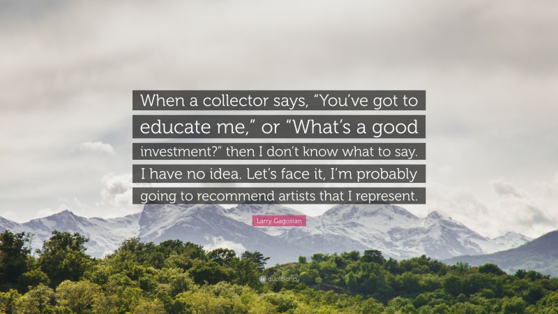 Larry Gagosian Quote: “When a collector says, “You’ve got to educate me,” or “What’s a good investment?” then I don’t know what to say. I have no idea. Let’s face it, I’m probably going to recommend artists that I represent.”