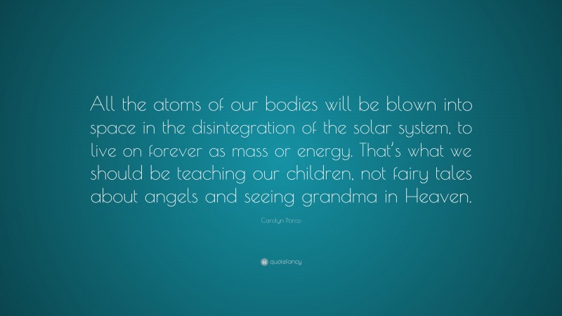 Carolyn Porco Quote: “All the atoms of our bodies will be blown into space in the disintegration of the solar system, to live on forever as mass or energy. That’s what we should be teaching our children, not fairy tales about angels and seeing grandma in Heaven.”