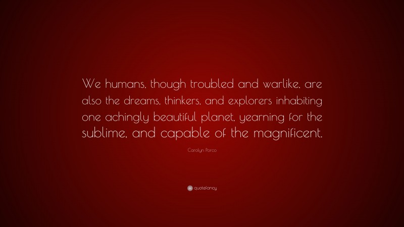 Carolyn Porco Quote: “We humans, though troubled and warlike, are also the dreams, thinkers, and explorers inhabiting one achingly beautiful planet, yearning for the sublime, and capable of the magnificent.”