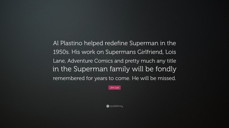 Jim Lee Quote: “Al Plastino helped redefine Superman in the 1950s. His work on Supermans Girlfriend, Lois Lane, Adventure Comics and pretty much any title in the Superman family will be fondly remembered for years to come. He will be missed.”