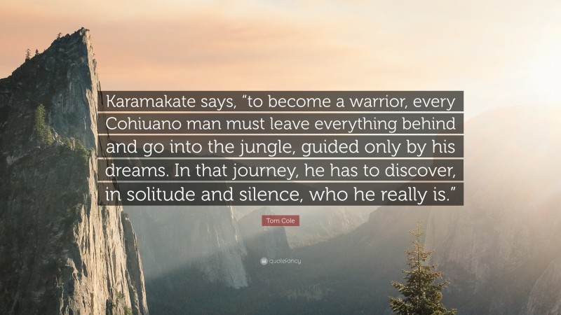 Tom Cole Quote: “Karamakate says, “to become a warrior, every Cohiuano man must leave everything behind and go into the jungle, guided only by his dreams. In that journey, he has to discover, in solitude and silence, who he really is.””