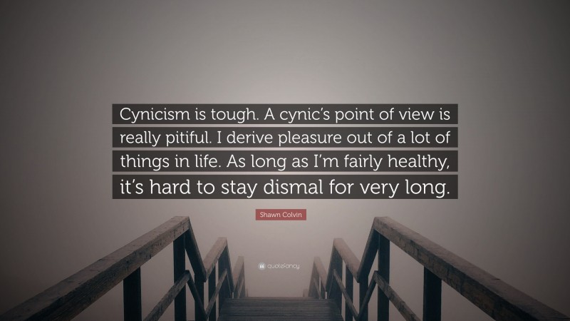 Shawn Colvin Quote: “Cynicism is tough. A cynic’s point of view is really pitiful. I derive pleasure out of a lot of things in life. As long as I’m fairly healthy, it’s hard to stay dismal for very long.”