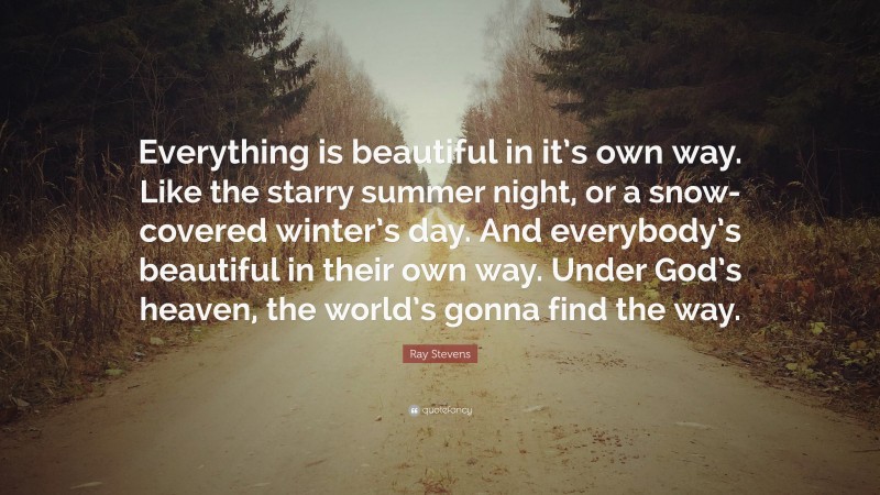 Ray Stevens Quote: “Everything is beautiful in it’s own way. Like the starry summer night, or a snow-covered winter’s day. And everybody’s beautiful in their own way. Under God’s heaven, the world’s gonna find the way.”