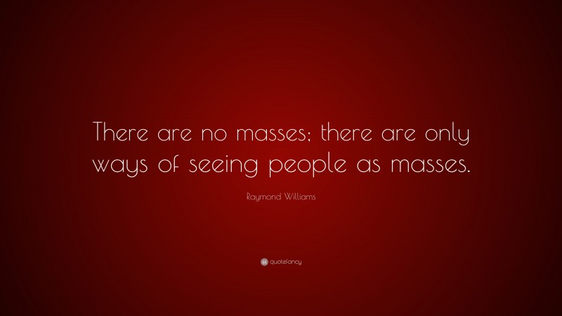 Raymond Williams Quote: “There are no masses; there are only ways of seeing people as masses.”