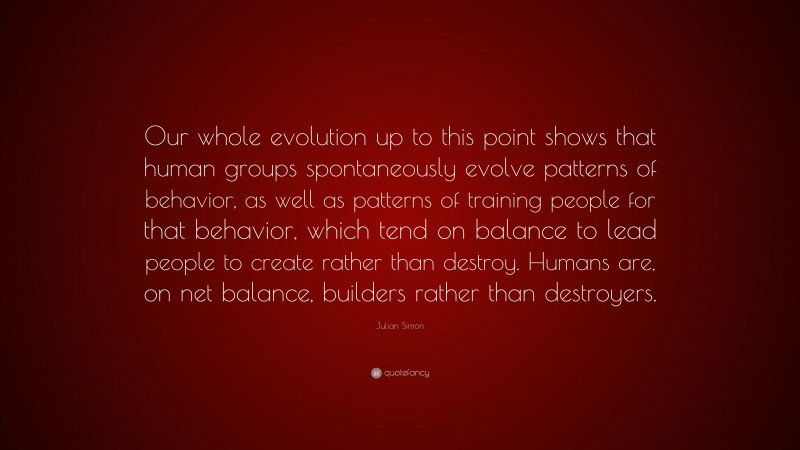 Julian Simon Quote: “Our whole evolution up to this point shows that human groups spontaneously evolve patterns of behavior, as well as patterns of training people for that behavior, which tend on balance to lead people to create rather than destroy. Humans are, on net balance, builders rather than destroyers.”
