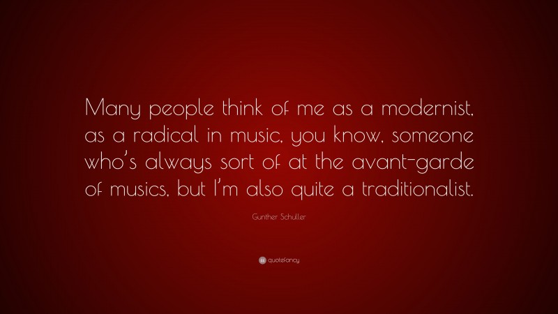 Gunther Schuller Quote: “Many people think of me as a modernist, as a radical in music, you know, someone who’s always sort of at the avant-garde of musics, but I’m also quite a traditionalist.”