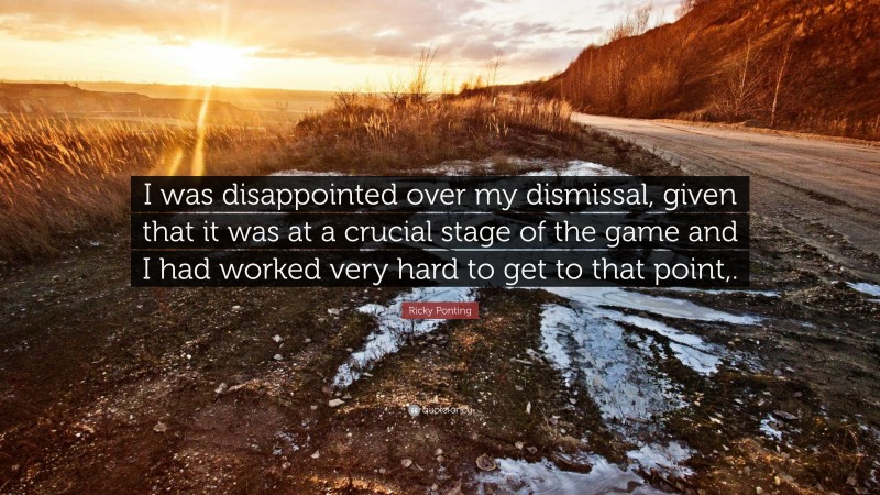 Ricky Ponting Quote: “I was disappointed over my dismissal, given that it was at a crucial stage of the game and I had worked very hard to get to that point,.”