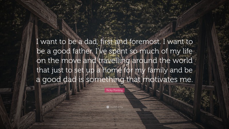 Ricky Ponting Quote: “I want to be a dad, first and foremost. I want to be a good father. I’ve spent so much of my life on the move and travelling around the world that just to set up a home for my family and be a good dad is something that motivates me.”
