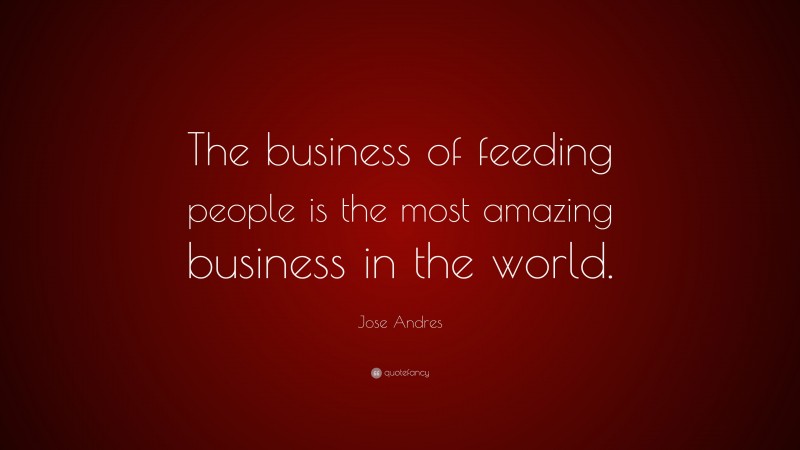 Jose Andres Quote: “The business of feeding people is the most amazing business in the world.”