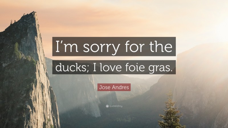 Jose Andres Quote: “I’m sorry for the ducks; I love foie gras.”