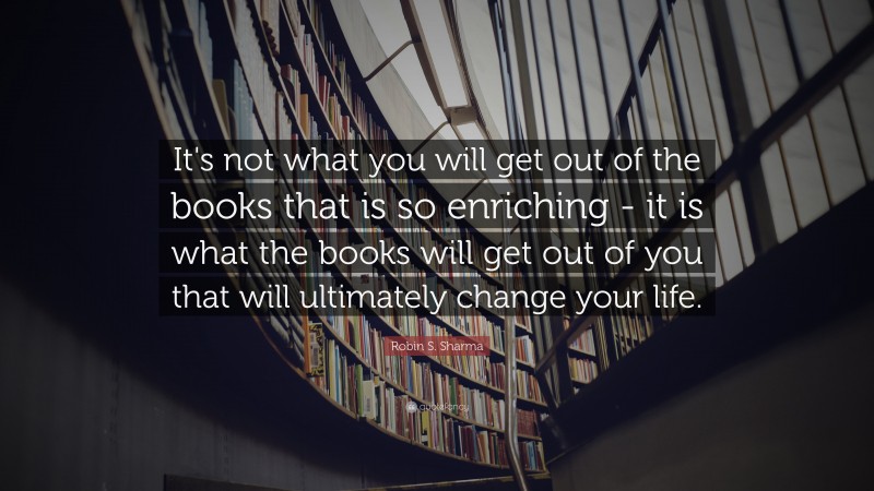 Robin S. Sharma Quote: “It's not what you will get out of the books that is so enriching - it is what the books will get out of you that will ultimately change your life.”