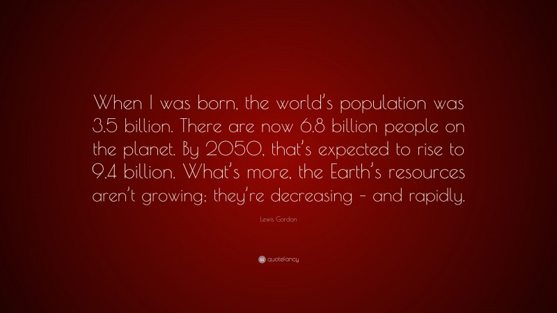 Lewis Gordon Quote: “When I was born, the world’s population was 3.5 billion. There are now 6.8 billion people on the planet. By 2050, that’s expected to rise to 9.4 billion. What’s more, the Earth’s resources aren’t growing; they’re decreasing – and rapidly.”