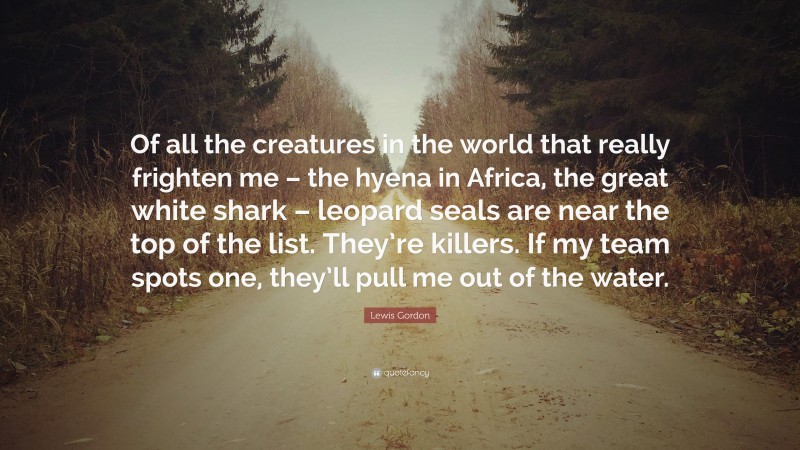 Lewis Gordon Quote: “Of all the creatures in the world that really frighten me – the hyena in Africa, the great white shark – leopard seals are near the top of the list. They’re killers. If my team spots one, they’ll pull me out of the water.”