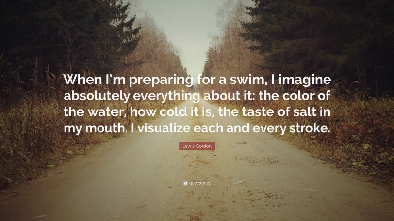 Lewis Gordon Quote: “When I’m preparing for a swim, I imagine absolutely everything about it: the color of the water, how cold it is, the taste of salt in my mouth. I visualize each and every stroke.”