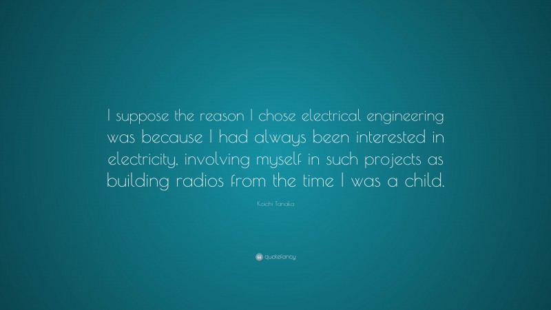 Koichi Tanaka Quote: “I suppose the reason I chose electrical engineering was because I had always been interested in electricity, involving myself in such projects as building radios from the time I was a child.”