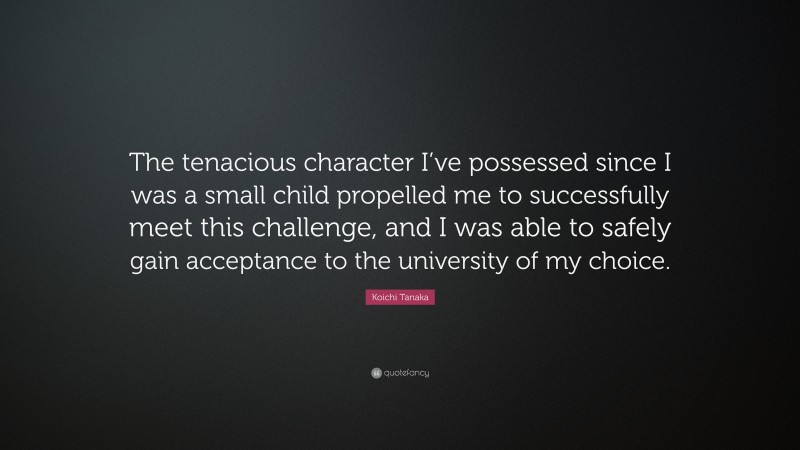 Koichi Tanaka Quote: “The tenacious character I’ve possessed since I was a small child propelled me to successfully meet this challenge, and I was able to safely gain acceptance to the university of my choice.”