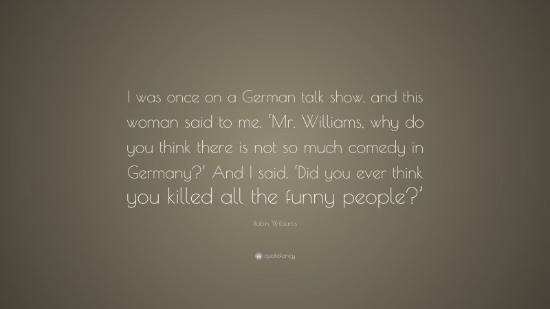 Robin Williams Quote: “I was once on a German talk show, and this woman said to me, ‘Mr. Williams, why do you think there is not so much comedy in Germany?’ And I said, ‘Did you ever think you killed all the funny people?’”