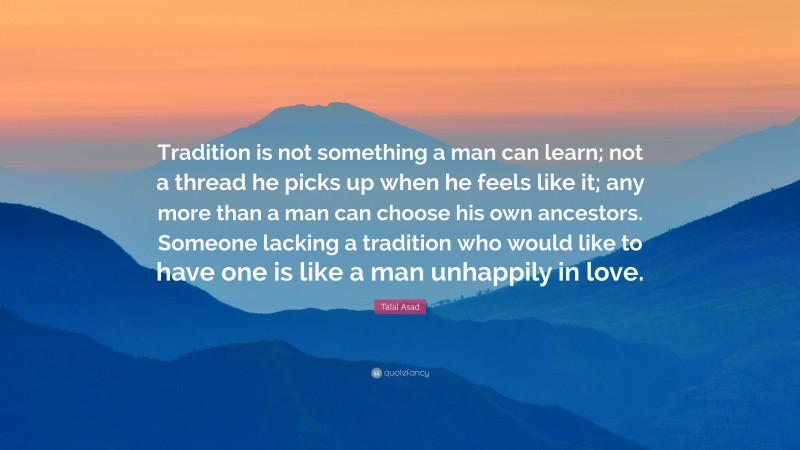 Talal Asad Quote: “Tradition is not something a man can learn; not a thread he picks up when he feels like it; any more than a man can choose his own ancestors. Someone lacking a tradition who would like to have one is like a man unhappily in love.”