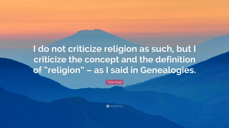 Talal Asad Quote: “I do not criticize religion as such, but I criticize the concept and the definition of “religion” – as I said in Genealogies.”