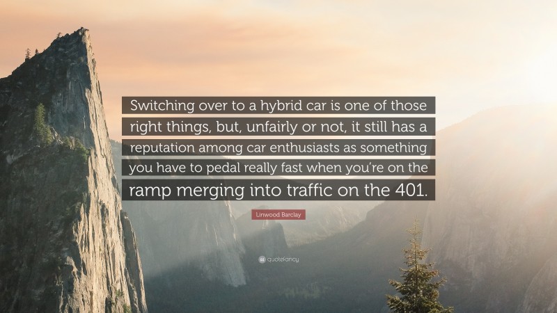 Linwood Barclay Quote: “Switching over to a hybrid car is one of those right things, but, unfairly or not, it still has a reputation among car enthusiasts as something you have to pedal really fast when you’re on the ramp merging into traffic on the 401.”