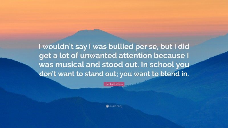 Debbie Gibson Quote: “I wouldn’t say I was bullied per se, but I did get a lot of unwanted attention because I was musical and stood out. In school you don’t want to stand out; you want to blend in.”