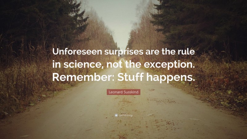 Leonard Susskind Quote: “Unforeseen surprises are the rule in science, not the exception. Remember: Stuff happens.”
