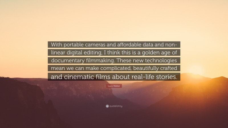Lucy Walker Quote: “With portable cameras and affordable data and non-linear digital editing, I think this is a golden age of documentary filmmaking. These new technologies mean we can make complicated, beautifully crafted and cinematic films about real-life stories.”