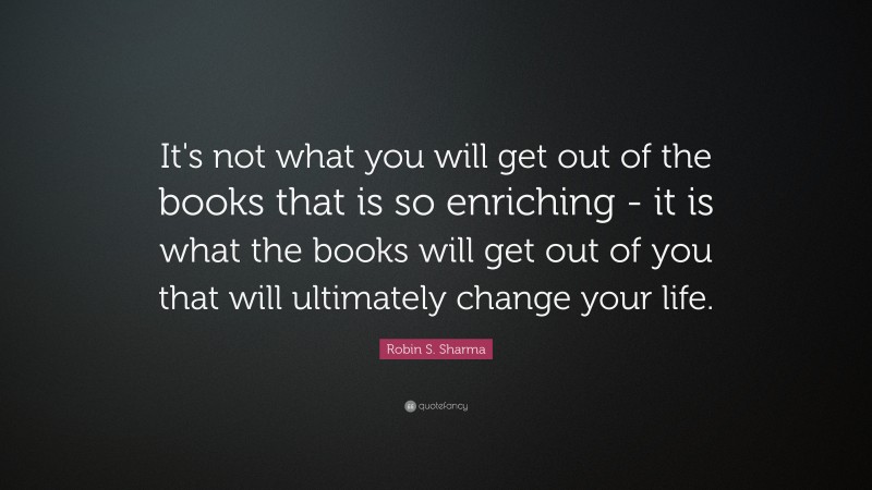 Robin S. Sharma Quote: “It's not what you will get out of the books that is so enriching - it is what the books will get out of you that will ultimately change your life.”