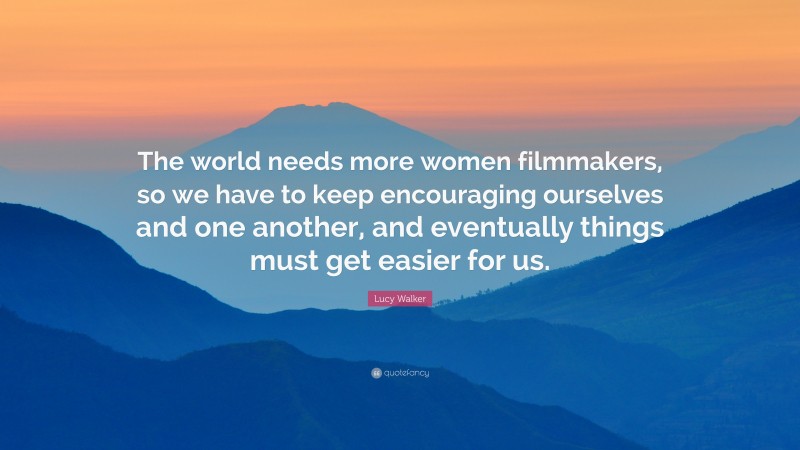 Lucy Walker Quote: “The world needs more women filmmakers, so we have to keep encouraging ourselves and one another, and eventually things must get easier for us.”