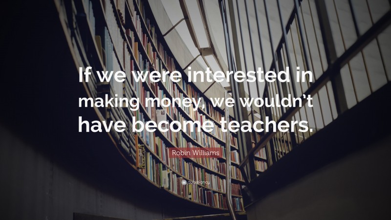 Robin Williams Quote: “If we were interested in making money, we wouldn’t have become teachers.”