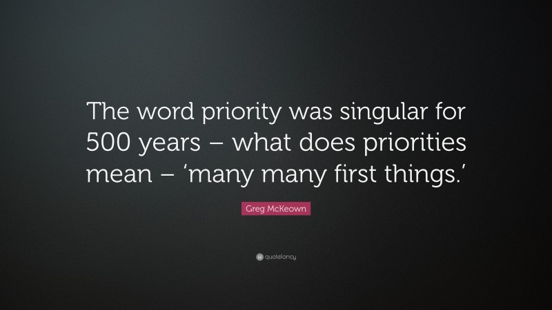 Greg McKeown Quote: “The word priority was singular for 500 years – what does priorities mean – ‘many many first things.’”