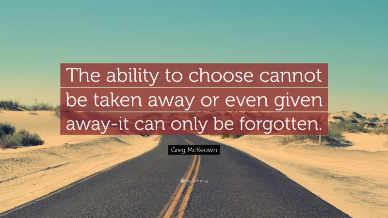 Greg McKeown Quote: “The ability to choose cannot be taken away or even given away-it can only be forgotten.”