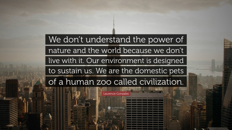 Laurence Gonzales Quote: “We don’t understand the power of nature and the world because we don’t live with it. Our environment is designed to sustain us. We are the domestic pets of a human zoo called civilization.”