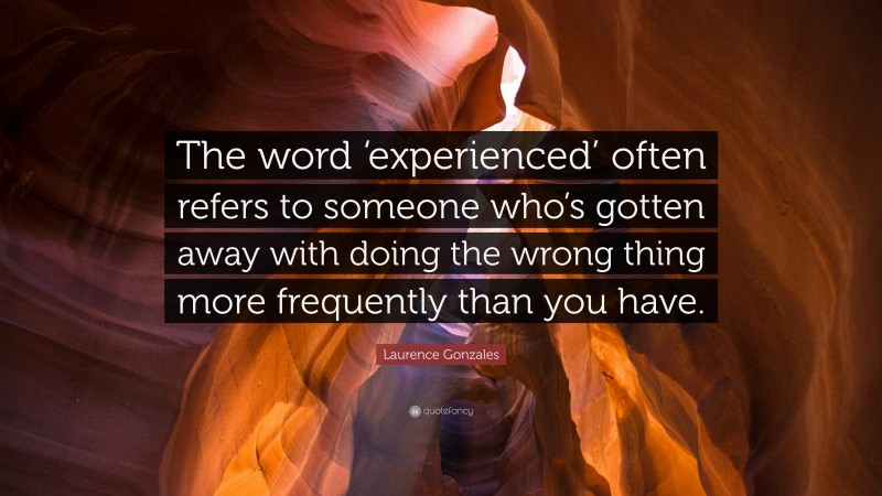 Laurence Gonzales Quote: “The word ‘experienced’ often refers to someone who’s gotten away with doing the wrong thing more frequently than you have.”