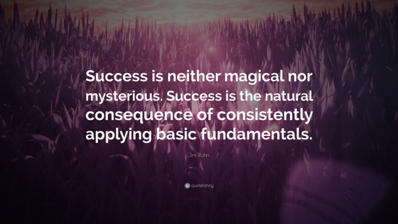 Jim Rohn Quote: “Success is neither magical nor mysterious. Success is the natural consequence of consistently applying basic fundamentals.”
