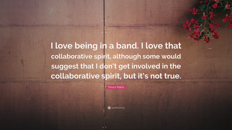 Trevor Rabin Quote: “I love being in a band. I love that collaborative spirit, although some would suggest that I don’t get involved in the collaborative spirit, but it’s not true.”
