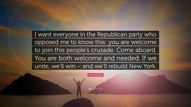 Carl Paladino Quote: “I want everyone in the Republican party who opposed me to know this: you are welcome to join this people’s crusade. Come aboard. You are both welcome and needed. If we unite, we’ll win – and we’ll rebuild New York.”