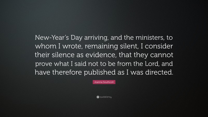 Joanna Southcott Quote: “New-Year’s Day arriving, and the ministers, to whom I wrote, remaining silent, I consider their silence as evidence, that they cannot prove what I said not to be from the Lord, and have therefore published as I was directed.”