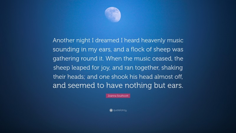 Joanna Southcott Quote: “Another night I dreamed I heard heavenly music sounding in my ears, and a flock of sheep was gathering round it. When the music ceased, the sheep leaped for joy, and ran together, shaking their heads; and one shook his head almost off, and seemed to have nothing but ears.”