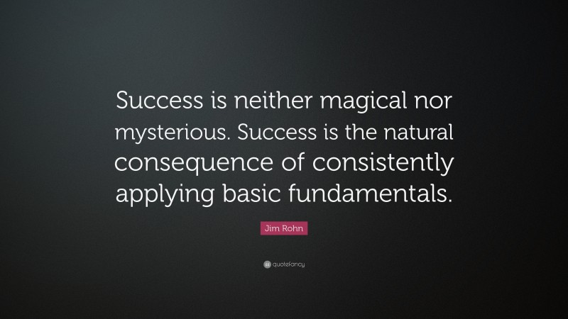 Jim Rohn Quote: “Success is neither magical nor mysterious. Success is the natural consequence of consistently applying basic fundamentals.”
