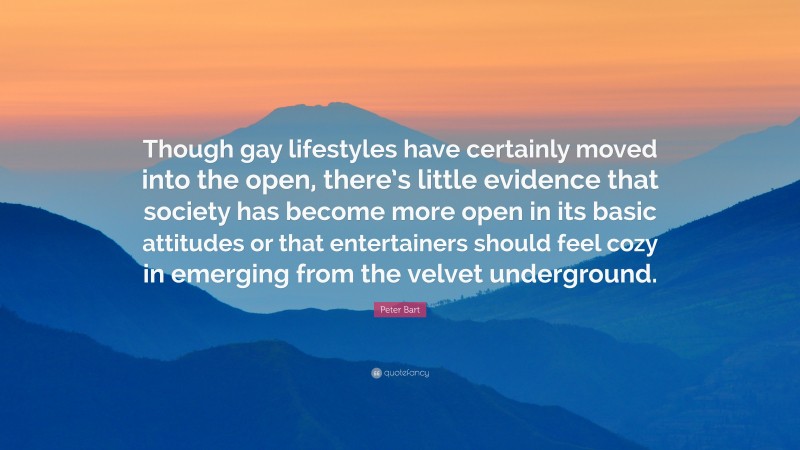 Peter Bart Quote: “Though gay lifestyles have certainly moved into the open, there’s little evidence that society has become more open in its basic attitudes or that entertainers should feel cozy in emerging from the velvet underground.”