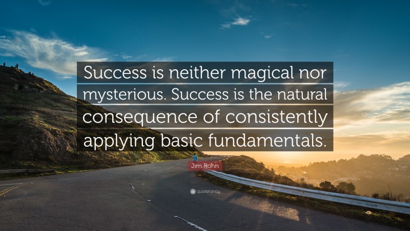 Jim Rohn Quote: “Success is neither magical nor mysterious. Success is the natural consequence of consistently applying basic fundamentals.”
