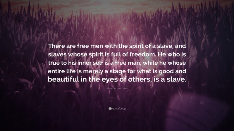 Abraham Isaac Kook Quote: “There are free men with the spirit of a slave, and slaves whose spirit is full of freedom. He who is true to his inner self is a free man, while he whose entire life is merely a stage for what is good and beautiful in the eyes of others, is a slave.”