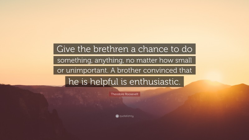 Theodore Roosevelt Quote: “Give the brethren a chance to do something, anything, no matter how small or unimportant. A brother convinced that he is helpful is enthusiastic.”