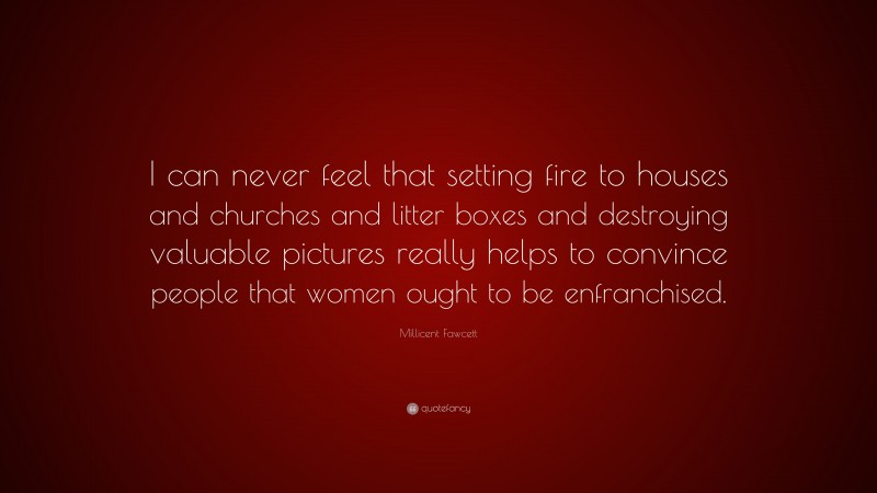 Millicent Fawcett Quote: “I can never feel that setting fire to houses and churches and litter boxes and destroying valuable pictures really helps to convince people that women ought to be enfranchised.”