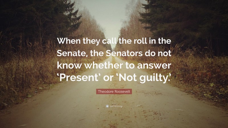 Theodore Roosevelt Quote: “When they call the roll in the Senate, the Senators do not know whether to answer ‘Present’ or ‘Not guilty.’”
